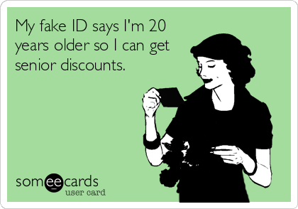 My fake ID says I'm 20
years older so I can get
senior discounts.