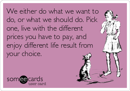 We either do what we want to
do, or what we should do. Pick
one, live with the different
prices you have to pay, and
enjoy different life result from
your choice.