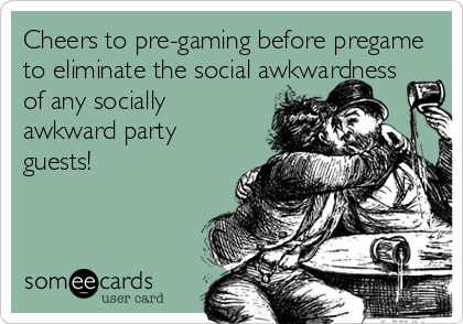 Cheers to pre-gaming before pregame
to eliminate the social awkwardness
of any socially
awkward party
guests!