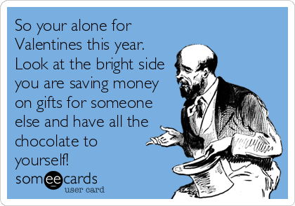 So your alone for
Valentines this year.
Look at the bright side
you are saving money
on gifts for someone
else and have all the 
chocolate to 
yourself!