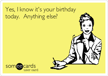 Yes, I know it's your birthday
today.  Anything else?