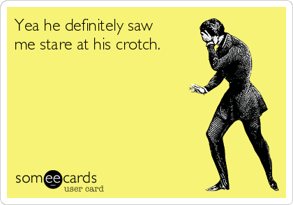 Yea he definitely saw 
me stare at his crotch.