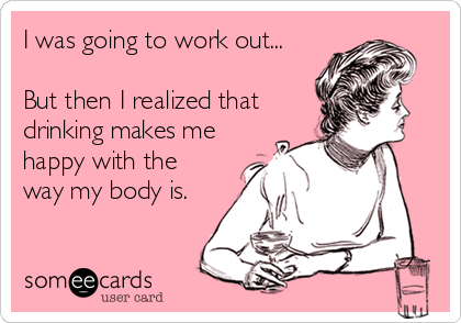I was going to work out...

But then I realized that
drinking makes me
happy with the
way my body is.