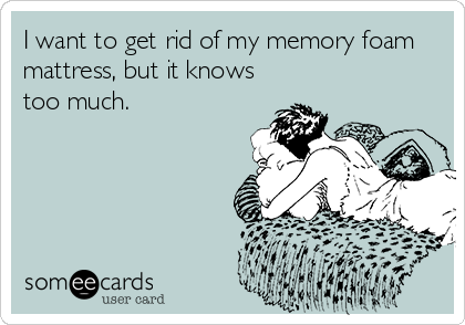 I want to get rid of my memory foam
mattress, but it knows
too much.