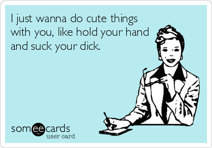 I Just Wanna Do Cute Things With You Like Hold Your Hand And Suck Your Dick Flirting Ecard