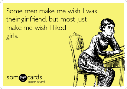 Some men make me wish I was
their girlfriend, but most just
make me wish I liked
girls.