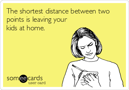 The shortest distance between two
points is leaving your
kids at home.