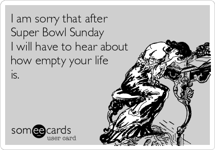 I am sorry that after
Super Bowl Sunday 
I will have to hear about
how empty your life
is.