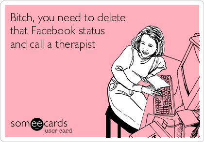 Bitch, you need to delete
that Facebook status
and call a therapist