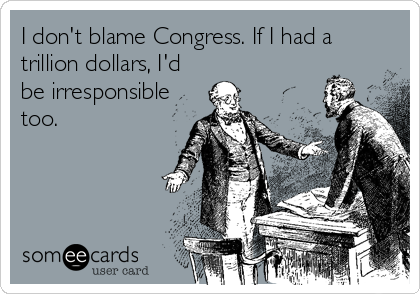 I don't blame Congress. If I had a
trillion dollars, I'd
be irresponsible
too.