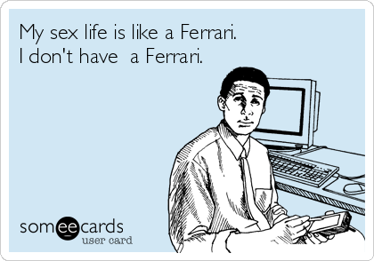 My sex life is like a Ferrari.                 
I don't have  a Ferrari.