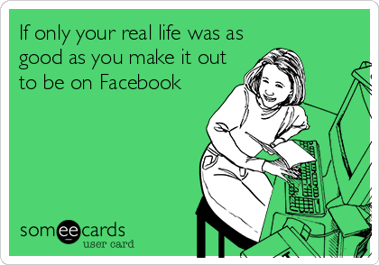 If only your real life was as
good as you make it out
to be on Facebook