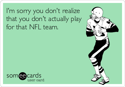 I'm sorry you don't realize
that you don't actually play
for that NFL team.