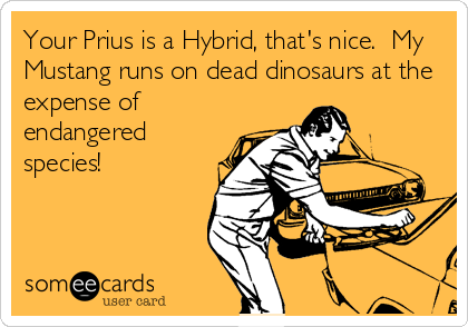 Your Prius is a Hybrid, that's nice.  My
Mustang runs on dead dinosaurs at the
expense of
endangered
species!