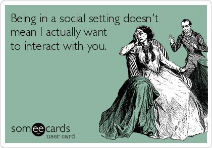 Being in a social setting doesn't
mean I actually want
to interact with you.