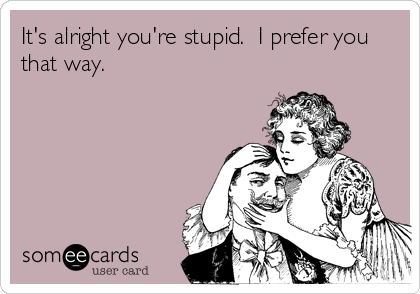 It's alright you're stupid.  I prefer you
that way.