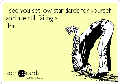 I see you set low standards for yourself
and are still failing at
that!