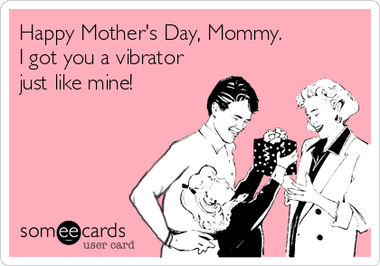 Happy Mother's Day, Mommy.
I got you a vibrator
just like mine!