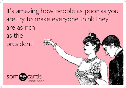 It's amazing how people as poor as you
are try to make everyone think they
are as rich
as the
president!