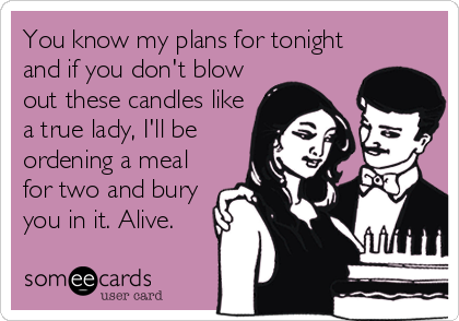 You know my plans for tonight
and if you don't blow
out these candles like
a true lady, I'll be
ordening a meal
for two and bury
you in it. Alive.