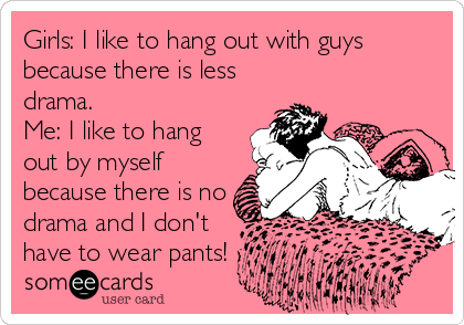 Girls: I like to hang out with guys
because there is less
drama.
Me: I like to hang
out by myself
because there is no
drama and I don't
have to wear pants!