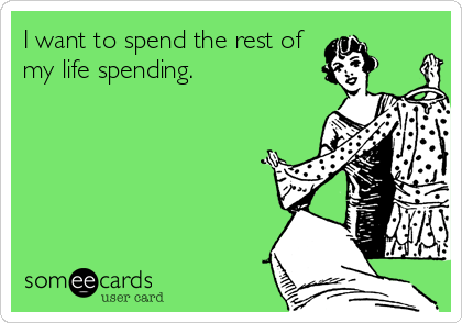 I want to spend the rest of
my life spending.