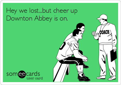 Hey we lost...but cheer up
Downton Abbey is on.