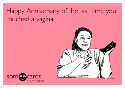 Happy Anniversary of the last time you
touched a vagina.
