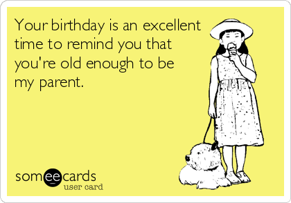 Your birthday is an excellent
time to remind you that
you're old enough to be
my parent.