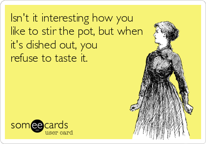 Isn't it interesting how you
like to stir the pot, but when
it's dished out, you
refuse to taste it.
