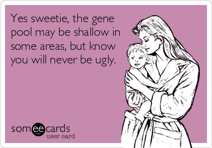 Yes sweetie, the gene
pool may be shallow in
some areas, but know
you will never be ugly.