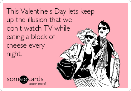 This Valentine's Day lets keep
up the illusion that we
don't watch TV while
eating a block of
cheese every
night.