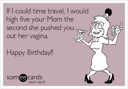 If I could time travel, I would
high five your Mom the
second she pushed you
out her vagina.  

Happy Birthday!!
