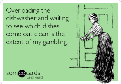 Overloading the 
dishwasher and waiting
to see which dishes
come out clean is the
extent of my gambling.