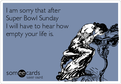 I am sorry that after 
Super Bowl Sunday 
I will have to hear how
empty your life is.