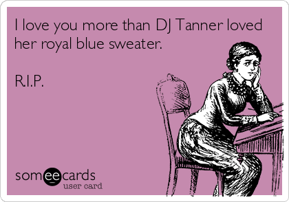 I love you more than DJ Tanner loved
her royal blue sweater. 

R.I.P.