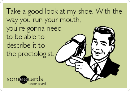 Take a good look at my shoe. With the
way you run your mouth,
you're gonna need
to be able to
describe it to
the proctologist.