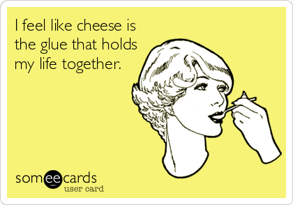 I feel like cheese is
the glue that holds
my life together.