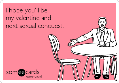 I hope you'll be 
my valentine and 
next sexual conquest.