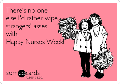 There's no one
else I'd rather wipe
strangers' asses
with. 
Happy Nurses Week!