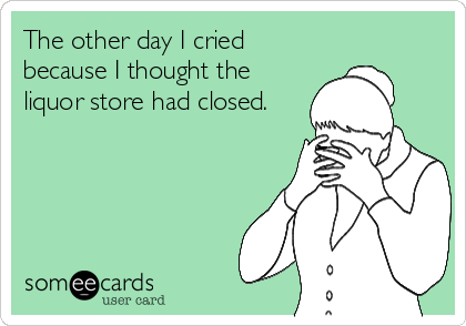 The other day I cried
because I thought the
liquor store had closed.