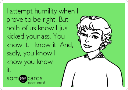 I attempt humility when I
prove to be right. But
both of us know I just
kicked your ass. You
know it. I know it. And,
sadly, you know I
know you know
it.