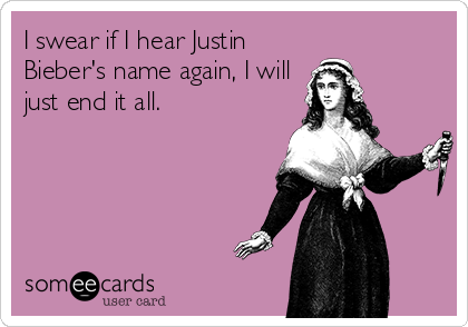 I swear if I hear Justin
Bieber's name again, I will
just end it all.