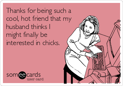 Thanks for being such a
cool, hot friend that my
husband thinks I
might finally be
interested in chicks.
