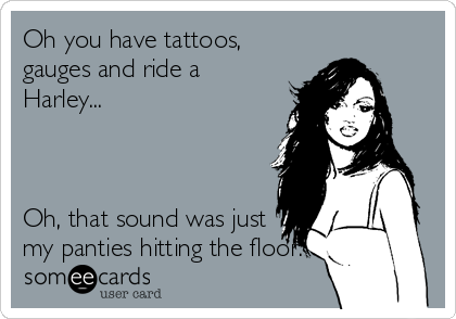 Oh you have tattoos,
gauges and ride a
Harley...



Oh, that sound was just
my panties hitting the floor.