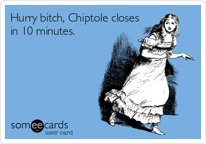 Hurry bitch, Chiptole closes
in 10 minutes.
