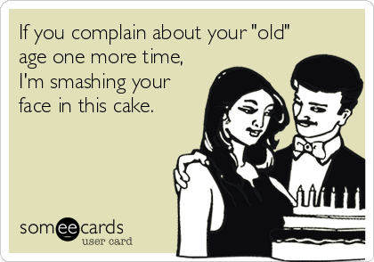 If you complain about your "old"
age one more time,
I'm smashing your
face in this cake.