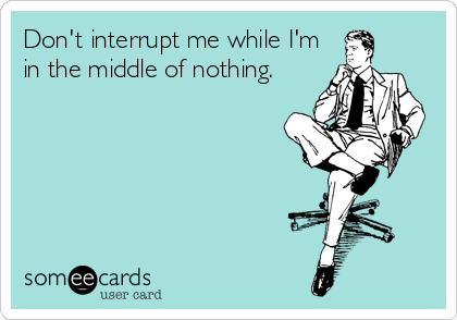 Don't interrupt me while I'm in the middle of nothing.