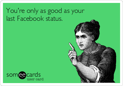 You're only as good as your
last Facebook status.