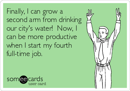Finally, I can grow a
second arm from drinking
our city's water!  Now, I
can be more productive
when I start my fourth
full-time job.